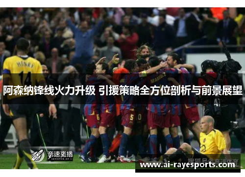 阿森纳锋线火力升级 引援策略全方位剖析与前景展望
