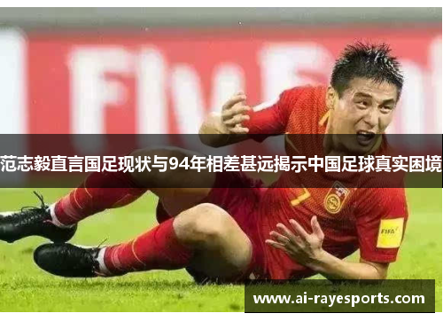 范志毅直言国足现状与94年相差甚远揭示中国足球真实困境 范志毅直言国足现状与94年相差甚远揭示中国足球真实困境