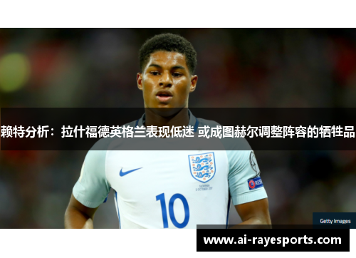 赖特分析：拉什福德英格兰表现低迷 或成图赫尔调整阵容的牺牲品