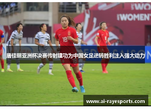 唐佳丽亚洲杯决赛传射建功为中国女足逆转胜利注入强大动力